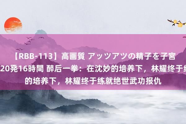 【RBB-113】高画質 アッツアツの精子を子宮に孕ませ中出し120発16時間 醉后一拳：在沈妙的培养下，林耀终于练就绝世武功报仇