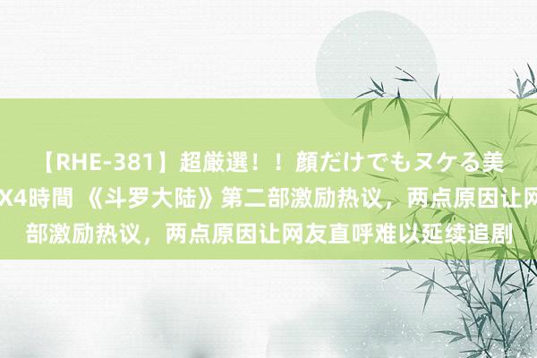 【RHE-381】超厳選！！顔だけでもヌケる美女の巨乳が揺れるSEX4時間 《斗罗大陆》第二部激励热议，两点原因让网友直呼难以延续追剧