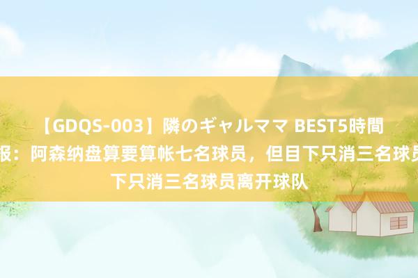 【GDQS-003】隣のギャルママ BEST5時間 Vol.2 镜报：阿森纳盘算要算帐七名球员，但目下只消三名球员离开球队