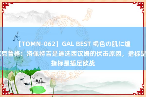 【TOMN-062】GAL BEST 褐色の肌に煌く汗 菲尔克鲁格：洛佩特吉是遴选西汉姆的伏击原因，指标是插足欧战