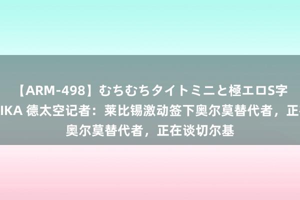 【ARM-498】むちむちタイトミニと極エロS字ライン 2 AIKA 德太空记者：莱比锡激动签下奥尔莫替代者，正在谈切尔基