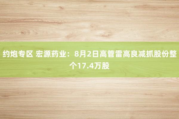 约炮专区 宏源药业：8月2日高管雷高良减抓股份整个17.4万股