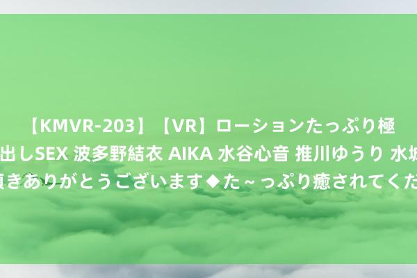 【KMVR-203】【VR】ローションたっぷり極上5人ソープ嬢と中出しSEX 波多野結衣 AIKA 水谷心音 推川ゆうり 水城奈緒 ～本日は御指名頂きありがとうございます◆た～っぷり癒されてくださいね◆～ 亿帆医药：感谢您的关注与发问。具体情况请您参阅届时公司露馅的2024年半年度陈述斟酌章节部分