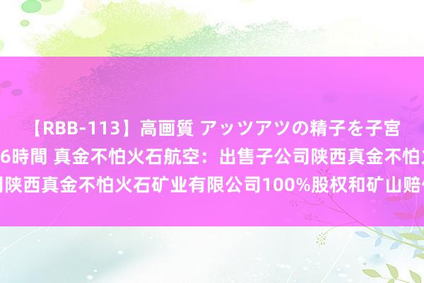 【RBB-113】高画質 アッツアツの精子を子宮に孕ませ中出し120発16時間 真金不怕火石航空：出售子公司陕西真金不怕火石矿业有限公司100%股权和矿山赔偿款是两件事