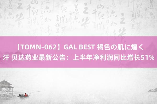 【TOMN-062】GAL BEST 褐色の肌に煌く汗 贝达药业最新公告：上半年净利润同比增长51%