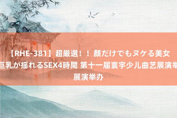 【RHE-381】超厳選！！顔だけでもヌケる美女の巨乳が揺れるSEX4時間 第十一届寰宇少儿曲艺展演举办