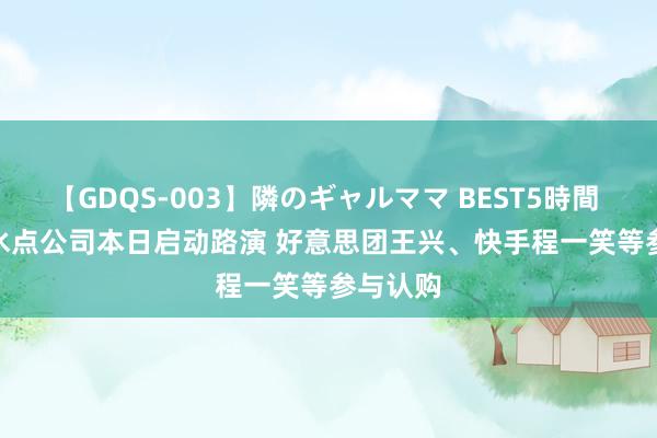 【GDQS-003】隣のギャルママ BEST5時間 Vol.2 水点公司本日启动路演 好意思团王兴、快手程一笑等参与认购