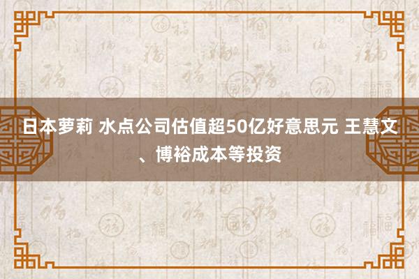 日本萝莉 水点公司估值超50亿好意思元 王慧文、博裕成本等投资