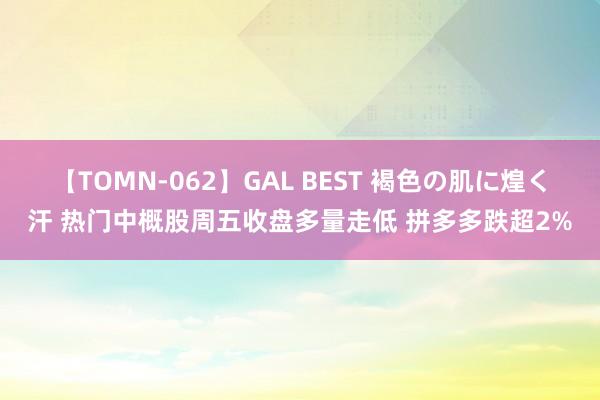 【TOMN-062】GAL BEST 褐色の肌に煌く汗 热门中概股周五收盘多量走低 拼多多跌超2%