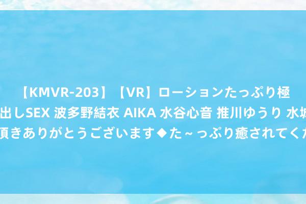 【KMVR-203】【VR】ローションたっぷり極上5人ソープ嬢と中出しSEX 波多野結衣 AIKA 水谷心音 推川ゆうり 水城奈緒 ～本日は御指名頂きありがとうございます◆た～っぷり癒されてくださいね◆～ 54岁大姐，坚抓早上喝五红汤，半年后，肉体倡导有什么样的变化