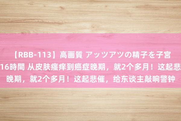 【RBB-113】高画質 アッツアツの精子を子宮に孕ませ中出し120発16時間 从皮肤瘙痒到癌症晚期，就2个多月！这起悲催，给东谈主敲响警钟