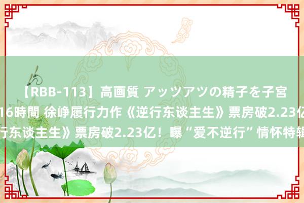 【RBB-113】高画質 アッツアツの精子を子宮に孕ませ中出し120発16時間 徐峥履行力作《逆行东谈主生》票房破2.23亿！曝“爱不逆行”情怀特辑