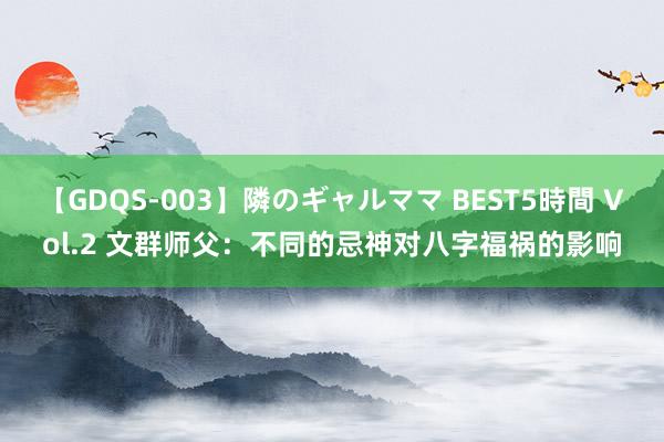 【GDQS-003】隣のギャルママ BEST5時間 Vol.2 文群师父：不同的忌神对八字福祸的影响