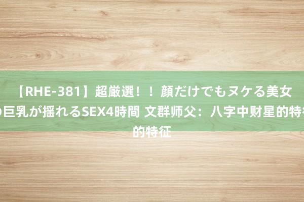 【RHE-381】超厳選！！顔だけでもヌケる美女の巨乳が揺れるSEX4時間 文群师父：八字中财星的特征