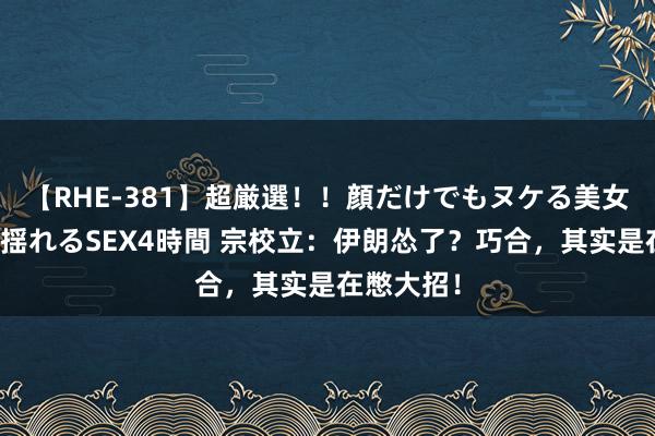 【RHE-381】超厳選！！顔だけでもヌケる美女の巨乳が揺れるSEX4時間 宗校立：伊朗怂了？巧合，其实是在憋大招！