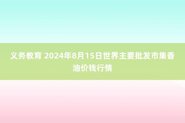 义务教育 2024年8月15日世界主要批发市集香油价钱行情