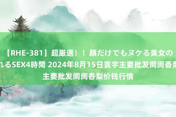 【RHE-381】超厳選！！顔だけでもヌケる美女の巨乳が揺れるSEX4時間 2024年8月15日寰宇主要批发阛阓香梨价钱行情