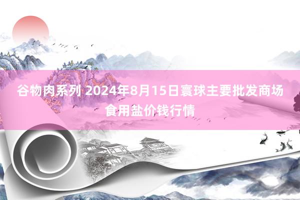 谷物肉系列 2024年8月15日寰球主要批发商场食用盐价钱行情