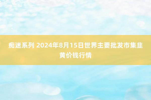 痴迷系列 2024年8月15日世界主要批发市集韭黄价钱行情