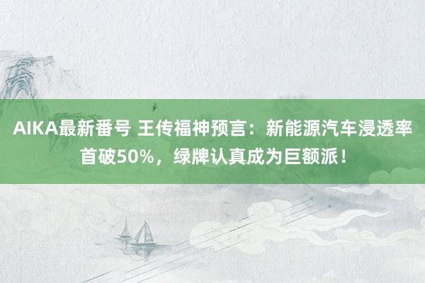 AIKA最新番号 王传福神预言：新能源汽车浸透率首破50%，绿牌认真成为巨额派！