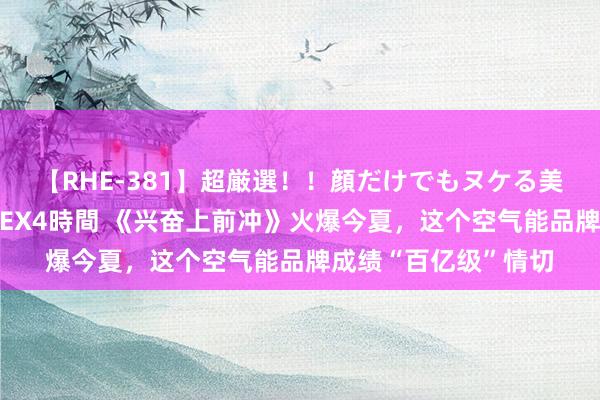 【RHE-381】超厳選！！顔だけでもヌケる美女の巨乳が揺れるSEX4時間 《兴奋上前冲》火爆今夏，这个空气能品牌成绩“百亿级”情切