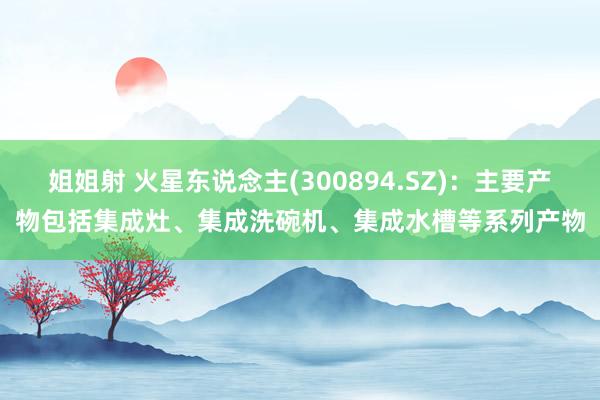 姐姐射 火星东说念主(300894.SZ)：主要产物包括集成灶、集成洗碗机、集成水槽等系列产物