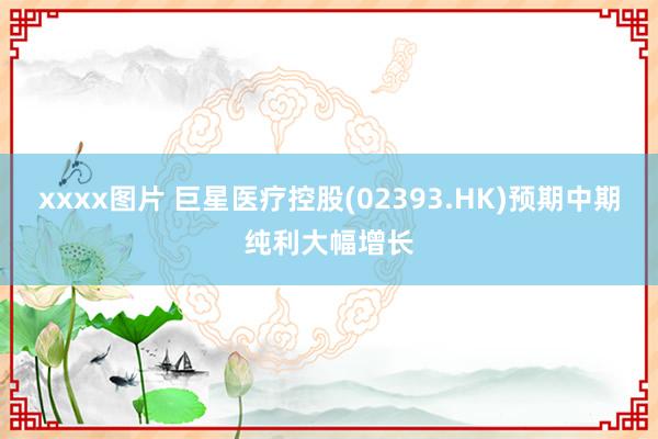 xxxx图片 巨星医疗控股(02393.HK)预期中期纯利大幅增长