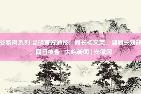 谷物肉系列 昆明官方通报：局长杨文荣、副局长刘静，同日被查 _大皖新闻 | 安徽网