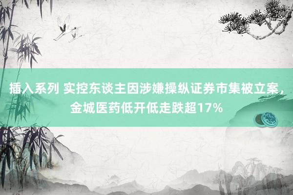 插入系列 实控东谈主因涉嫌操纵证券市集被立案，金城医药低开低走跌超17%