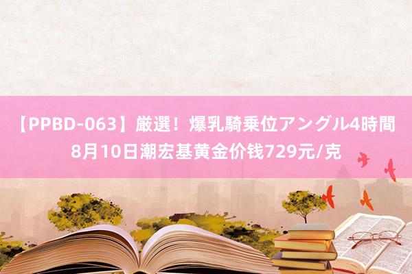 【PPBD-063】厳選！爆乳騎乗位アングル4時間 8月10日潮宏基黄金价钱729元/克