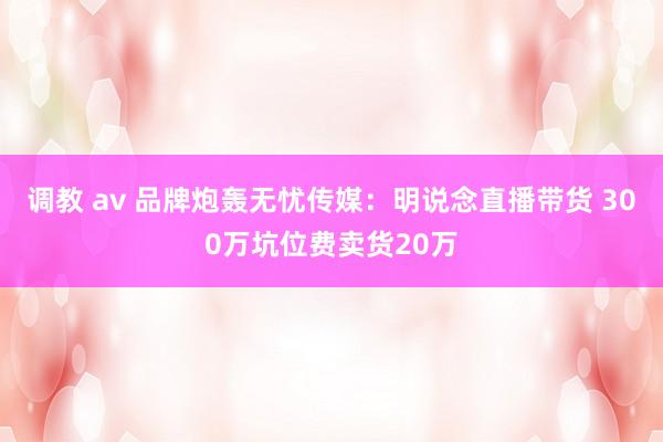 调教 av 品牌炮轰无忧传媒：明说念直播带货 300万坑位费卖货20万