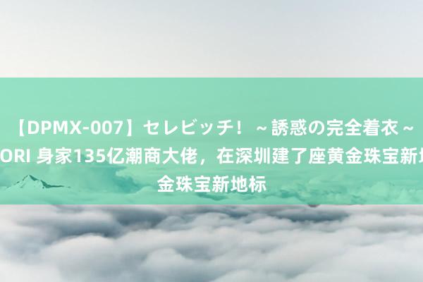 【DPMX-007】セレビッチ！～誘惑の完全着衣～ KAORI 身家135亿潮商大佬，在深圳建了座黄金珠宝新地标