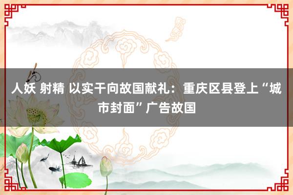 人妖 射精 以实干向故国献礼：重庆区县登上“城市封面”广告故国