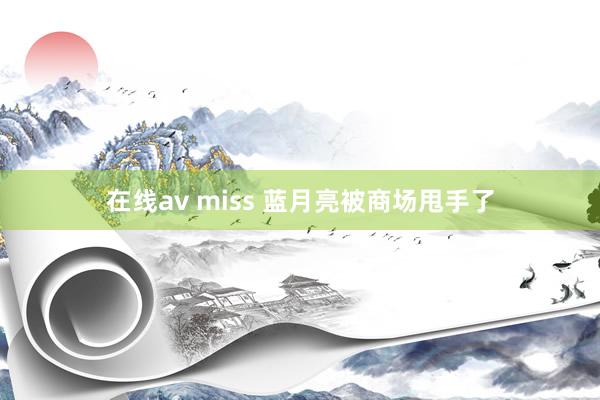 在线av miss 蓝月亮被商场甩手了