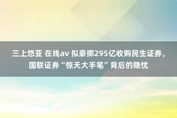 三上悠亚 在线av 拟豪掷295亿收购民生证券，国联证券“惊天大手笔”背后的隐忧