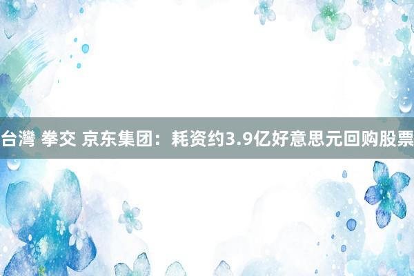 台灣 拳交 京东集团：耗资约3.9亿好意思元回购股票