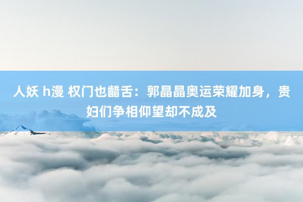 人妖 h漫 权门也齰舌：郭晶晶奥运荣耀加身，贵妇们争相仰望却不成及