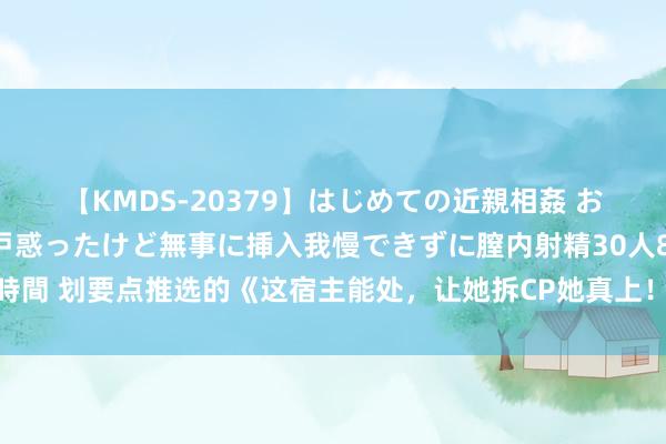 【KMDS-20379】はじめての近親相姦 おばさんの誘いに最初は戸惑ったけど無事に挿入我慢できずに膣内射精30人8時間 划要点推选的《这宿主能处，让她拆CP她真上！》，要的就是住进你心里