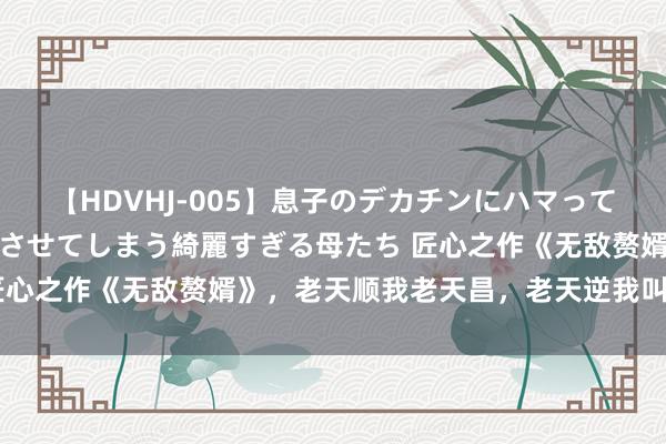 【HDVHJ-005】息子のデカチンにハマってしまい毎日のように挿入させてしまう綺麗すぎる母たち 匠心之作《无敌赘婿》，老天顺我老天昌，老天逆我叫它一火