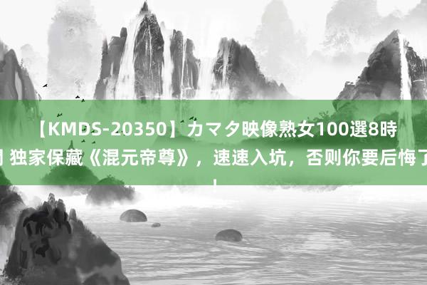 【KMDS-20350】カマタ映像熟女100選8時間 独家保藏《混元帝尊》，速速入坑，否则你要后悔了！