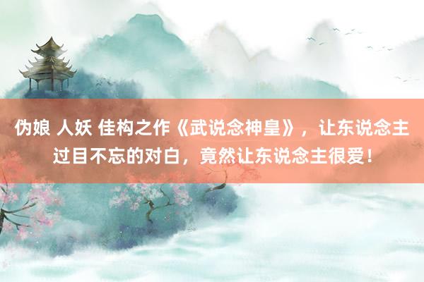 伪娘 人妖 佳构之作《武说念神皇》，让东说念主过目不忘的对白，竟然让东说念主很爱！