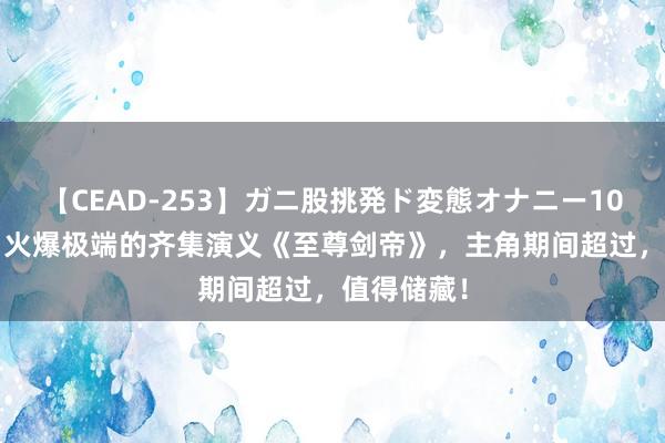 【CEAD-253】ガニ股挑発ド変態オナニー100人8時間 火爆极端的齐集演义《至尊剑帝》，主角期间超过，值得储藏！