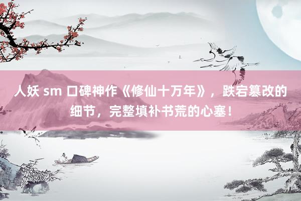 人妖 sm 口碑神作《修仙十万年》，跌宕篡改的细节，完整填补书荒的心塞！