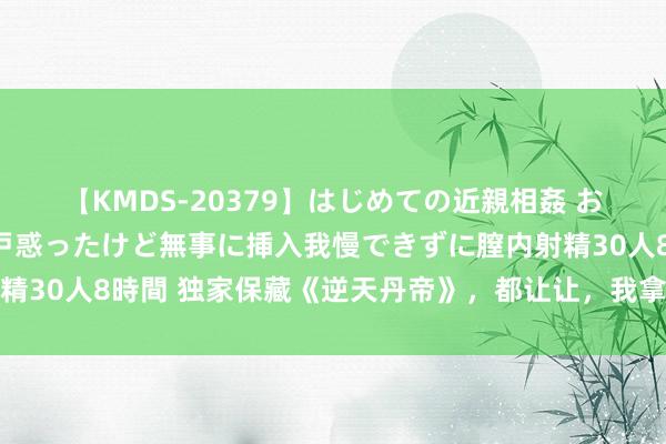 【KMDS-20379】はじめての近親相姦 おばさんの誘いに最初は戸惑ったけど無事に挿入我慢できずに膣内射精30人8時間 独家保藏《逆天丹帝》，都让让，我拿的才是主角脚本