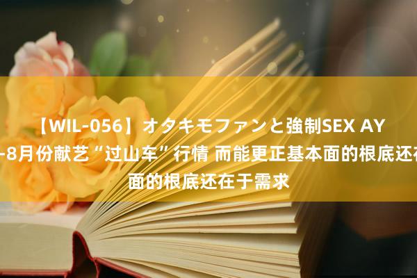 【WIL-056】オタキモファンと強制SEX AYA 锰硅4-8月份献艺“过山车”行情 而能更正基本面的根底还在于需求