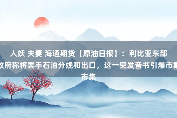 人妖 夫妻 海通期货【原油日报】：利比亚东部政府称将罢手石油分娩和出口，这一突发音书引爆市集