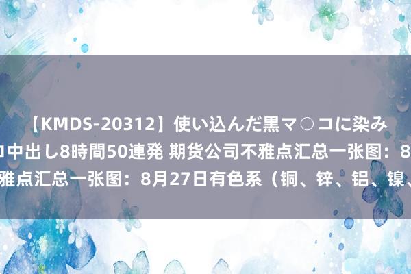 【KMDS-20312】使い込んだ黒マ○コに染み渡る息子の精液ドロドロ中出し8時間50連発 期货公司不雅点汇总一张图：8月27日有色系（铜、锌、铝、镍、锡等）