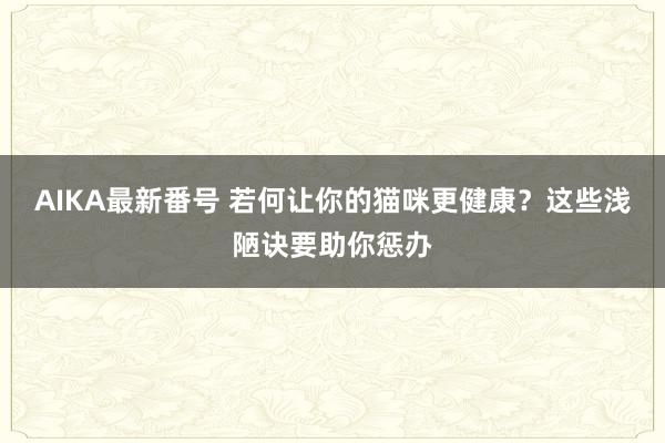 AIKA最新番号 若何让你的猫咪更健康？这些浅陋诀要助你惩办