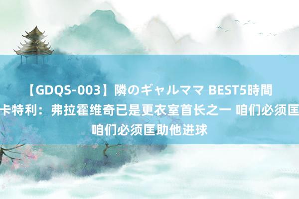 【GDQS-003】隣のギャルママ BEST5時間 Vol.2 洛卡特利：弗拉霍维奇已是更衣室首长之一 咱们必须匡助他进球