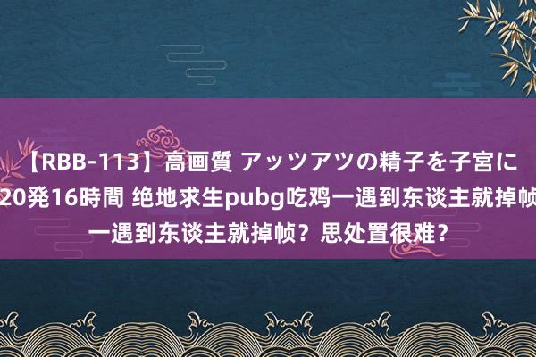 【RBB-113】高画質 アッツアツの精子を子宮に孕ませ中出し120発16時間 绝地求生pubg吃鸡一遇到东谈主就掉帧？思处置很难？